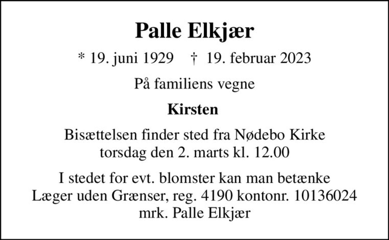 Palle Elkjær
* 19. juni 1929    ✝ 19. februar 2023
På familiens vegne
Kirsten 
Bisættelsen finder sted fra Nødebo Kirke  torsdag den 2. marts kl. 12.00 
I stedet for evt. blomster kan man betænke
					Læger uden Grænser reg.4190kontonr.10136024mrk. Palle
					Elkjær