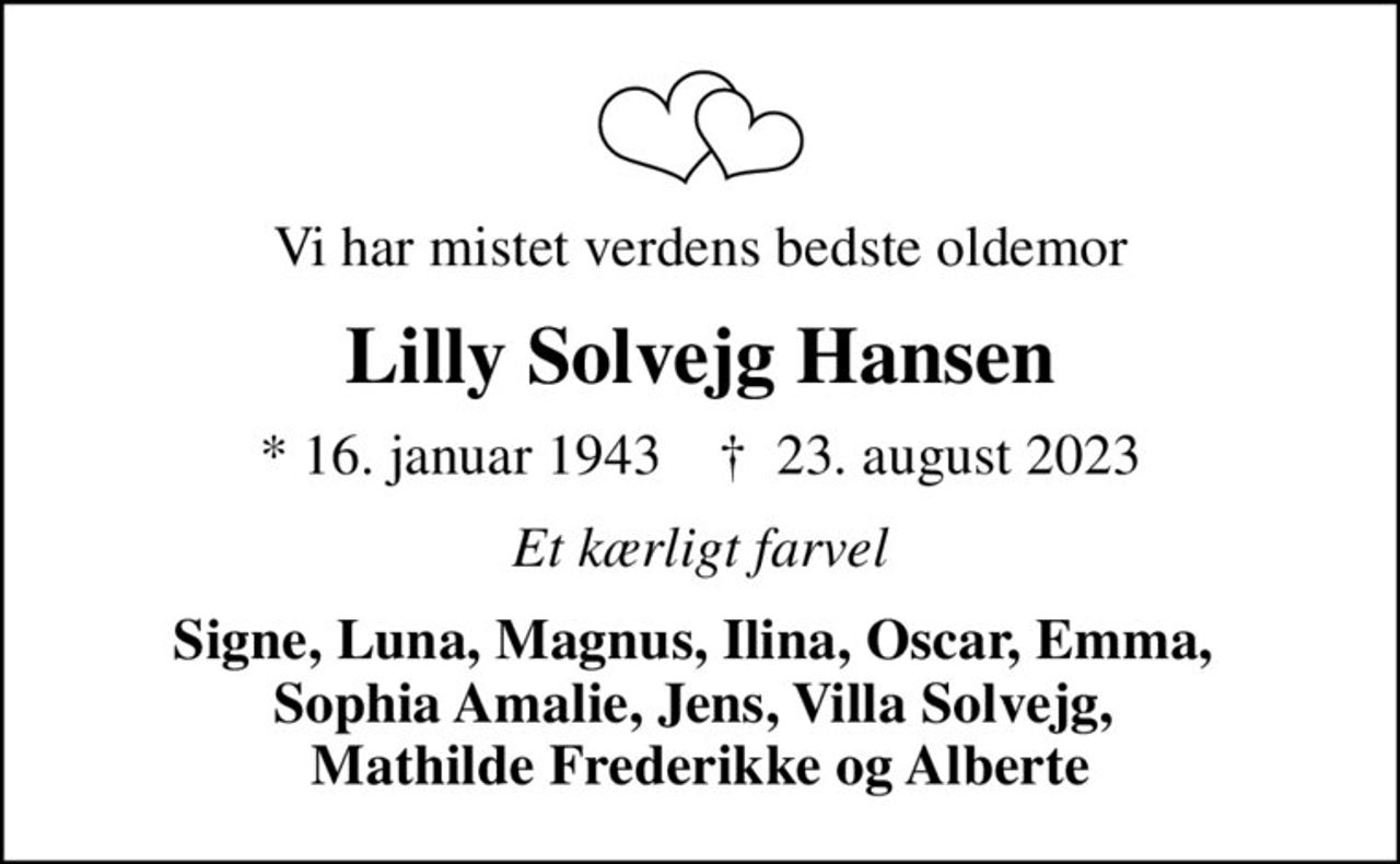 Vi har mistet verdens bedste oldemor
Lilly Solvejg Hansen
* 16. januar 1943    ✝ 23. august 2023
Et kærligt farvel
Signe, Luna, Magnus, Ilina, Oscar, Emma,  Sophia Amalie, Jens, Villa Solvejg,  Mathilde Frederikke og Alberte