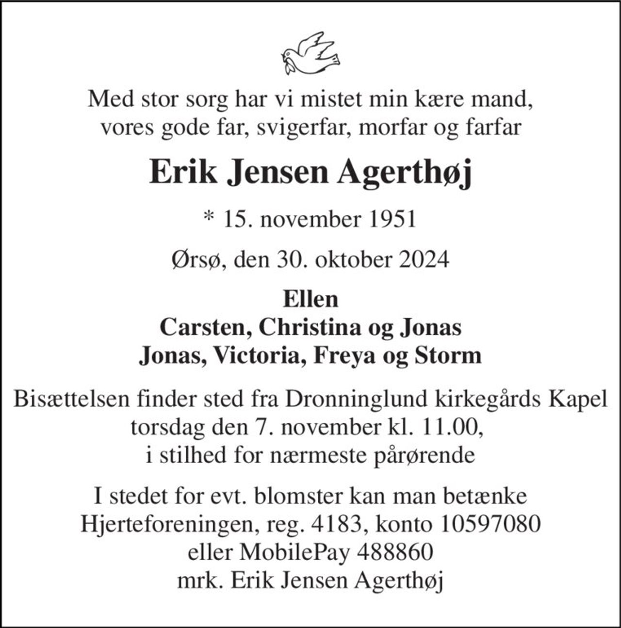 Med stor sorg har vi mistet min kære mand, vores gode far, svigerfar, morfar og farfar 
Erik Jensen Agerthøj 
* 15. november 1951 
Ørsø, den 30. oktober 2024 
Ellen Carsten, Christina og Jonas Jonas, Victoria, Freya og Storm 
Bisættelsen finder sted fra Dronninglund kirkegårds Kapel torsdag den 7. november kl. 11.00,  i stilhed for nærmeste pårørende 
I stedet for evt. blomster kan man betænke Hjerteforeningen, reg. 4183, konto 10597080 eller MobilePay 488860 mrk. Erik Jensen Agerthøj