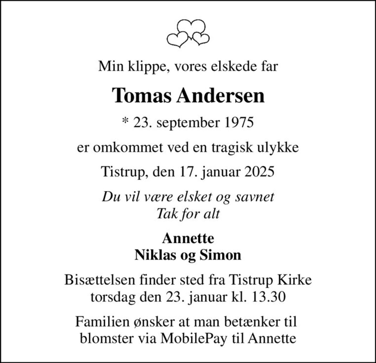 Min klippe, vores elskede far
Tomas Andersen
* 23. september 1975
er omkommet ved en tragisk ulykke
Tistrup, den 17. januar 2025
Du vil være elsket og savnet Tak for alt
Annette Niklas og Simon
Bisættelsen finder sted fra Tistrup Kirke  torsdag den 23. januar kl. 13.30 
Familien ønsker at man betænker til  blomster via MobilePay til Annette