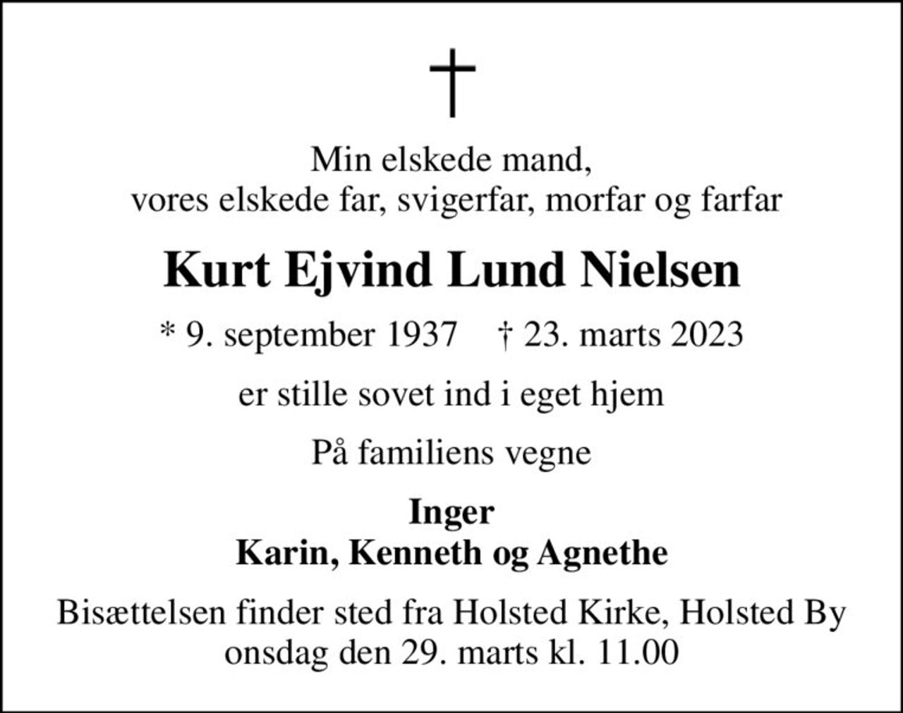 Min elskede mand,  vores elskede far, svigerfar, morfar og farfar
Kurt Ejvind Lund Nielsen
* 9. september 1937    ✝ 23. marts 2023
er stille sovet ind i eget hjem
På familiens vegne
Inger Karin, Kenneth og Agnethe
Bisættelsen finder sted fra Holsted Kirke, Holsted By  onsdag den 29. marts kl. 11.00