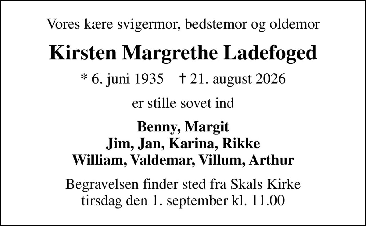 Vores kære svigermor, bedstemor og oldemor
Kirsten Margrethe Ladefoged
* 6. juni 1935    ✝ 21. august 2026
er stille sovet ind
Benny, Margit Jim, Jan, Karina, Rikke William, Valdemar, Villum, Arthur
Begravelsen finder sted fra Skals Kirke  tirsdag den 1. september kl. 11.00