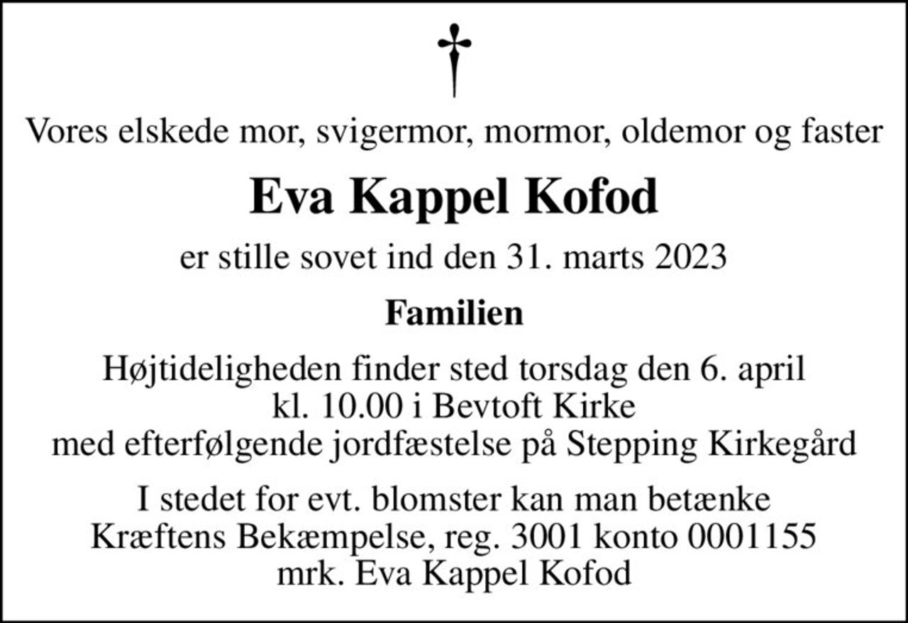 Vores elskede mor, svigermor, mormor, oldemor og faster
Eva Kappel Kofod
er stille sovet ind den 31. marts 2023
Familien
Højtideligheden finder sted torsdag den 6. april kl. 10.00 i Bevtoft Kirke med efterfølgende jordfæstelse på Stepping Kirkegård
I stedet for evt. blomster kan man betænke
					Kræftens Bekæmpelse reg.3001konto0001155mrk. Eva Kappel
					Kofod