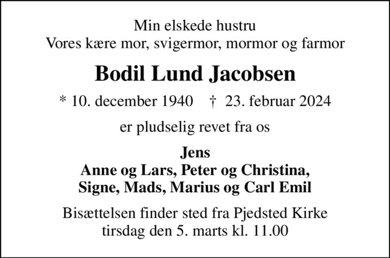 Min elskede hustru Vores kære mor, svigermor, mormor og farmor
Bodil Lund Jacobsen
* 10. december 1940    ✝ 23. februar 2024
er pludselig revet fra os
Jens Anne og Lars, Peter og Christina, Signe, Mads, Marius og Carl Emil
Bisættelsen finder sted fra Pjedsted Kirke  tirsdag den 5. marts kl. 11.00