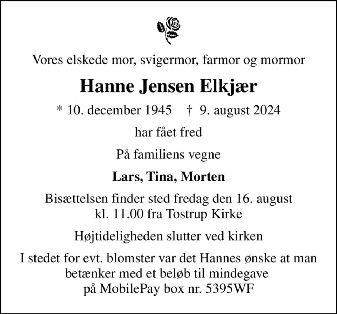 Vores elskede mor, svigermor, farmor og mormor
Hanne Jensen Elkjær
* 10. december 1945    ✝ 9. august 2024
har fået fred
På familiens vegne
Lars, Tina, Morten
Bisættelsen finder sted fredag den 16. august kl. 11.00 fra Tostrup Kirke
Højtideligheden slutter ved kirken
I stedet for evt. blomster var det Hannes ønske at man betænker med et beløb til mindegave  på MobilePay box nr. 5395WF