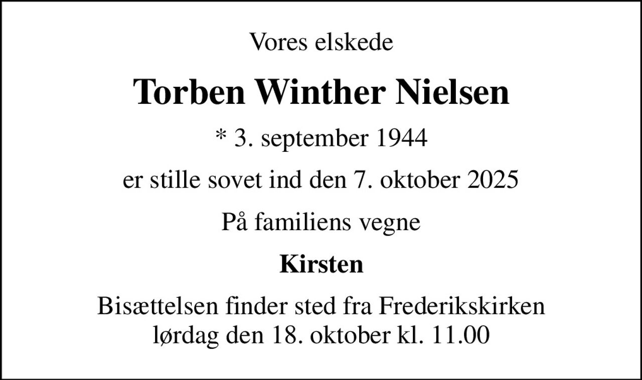 Vores elskede
Torben Winther Nielsen
* 3. september 1944
er stille sovet ind den 7. oktober 2025
På familiens vegne
Kirsten
Bisættelsen finder sted fra Frederikskirken  lørdag den 18. oktober kl. 11.00