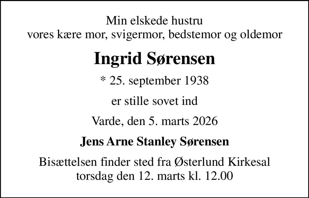 Min elskede hustru vores kære mor, svigermor, bedstemor og oldemor
Ingrid Sørensen
* 25. september 1938
er stille sovet ind
Varde, den 5. marts 2026
Jens Arne Stanley Sørensen
Bisættelsen finder sted fra Østerlund Kirkesal  torsdag den 12. marts kl. 12.00