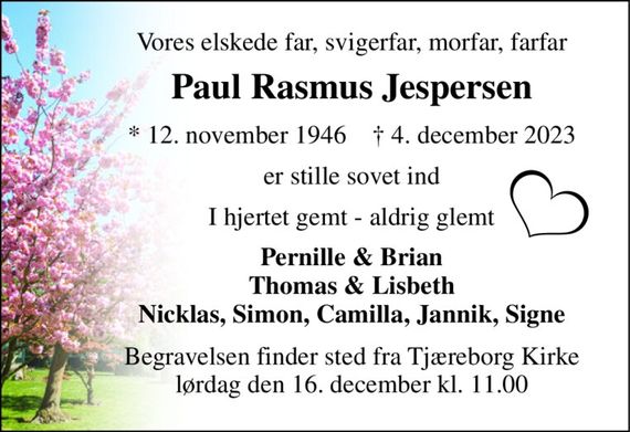 Vores elskede far, svigerfar, morfar, farfar 
Paul Rasmus Jespersen 
*&#x200B; 12. november 1946&#x200B;    &#x2020;&#x200B; 4. december 2023 
er stille sovet ind 
I hjertet gemt - aldrig glemt 
Pernille & Brian Thomas & Lisbeth Nicklas, Simon, Camilla, Jannik, Signe 
Begravelsen finder sted fra Tjæreborg Kirke lørdag den 16. december kl. 11.00