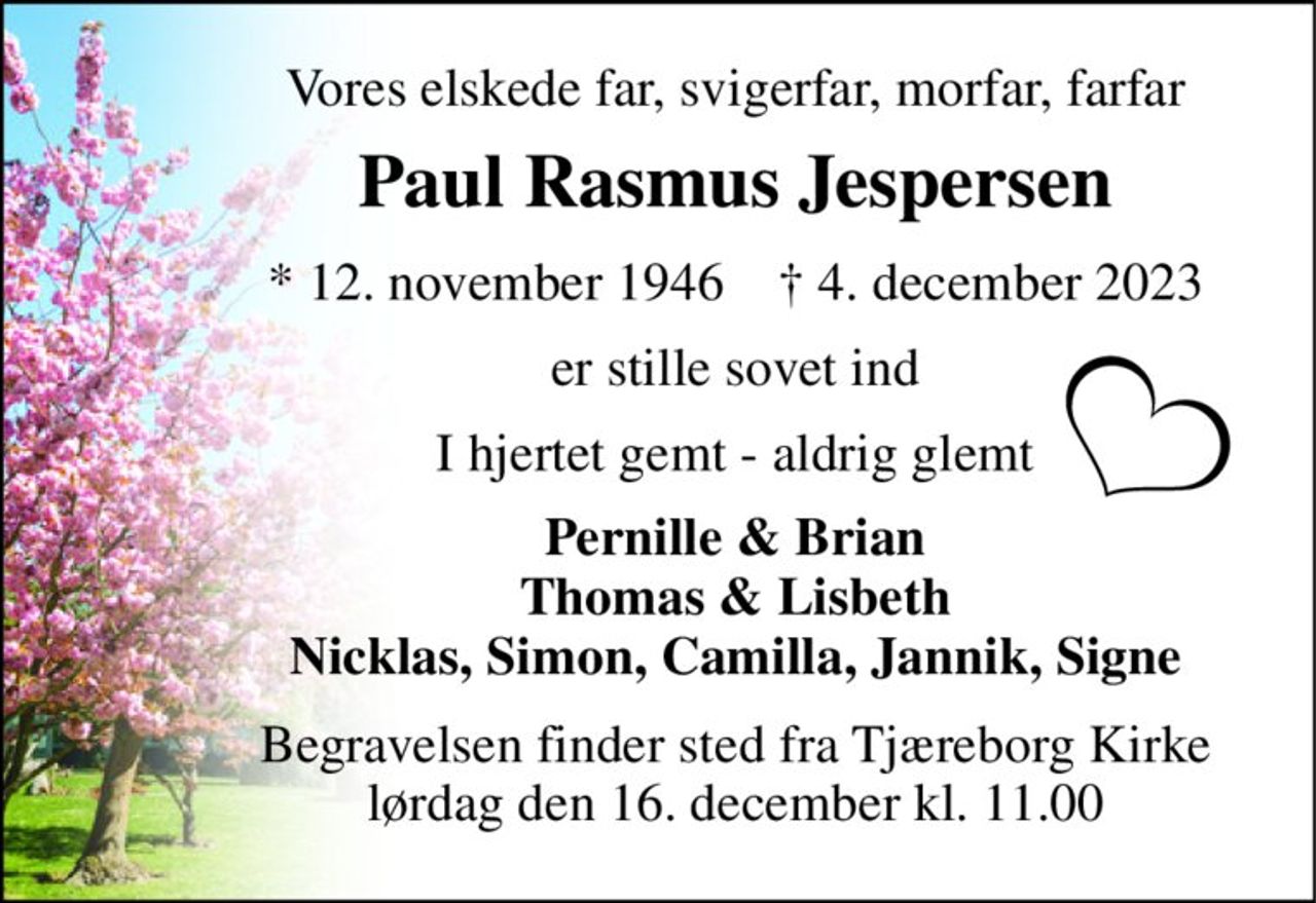 Vores elskede far, svigerfar, morfar, farfar 
Paul Rasmus Jespersen 
*​ 12. november 1946​    †​ 4. december 2023 
er stille sovet ind 
I hjertet gemt - aldrig glemt 
Pernille & Brian Thomas & Lisbeth Nicklas, Simon, Camilla, Jannik, Signe 
Begravelsen finder sted fra Tjæreborg Kirke lørdag den 16. december kl. 11.00