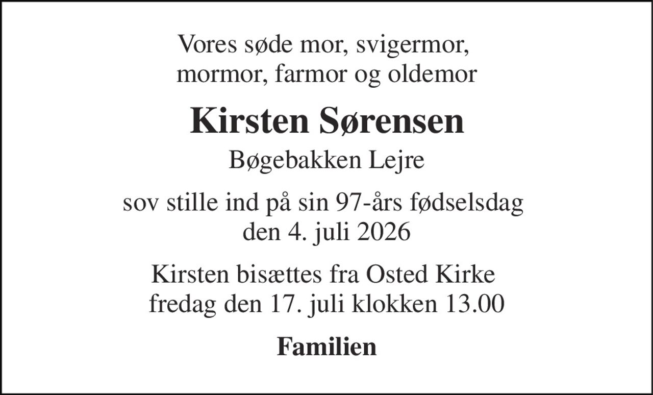 Vores søde mor, svigermor,  mormor, farmor og oldemor 
Kirsten Sørensen 
Bøgebakken Lejre 
sov stille ind på sin 97-års fødselsdag  den 4. juli 2026 
Kirsten bisættes fra Osted Kirke  fredag den 17. juli klokken 13.00 
Familien