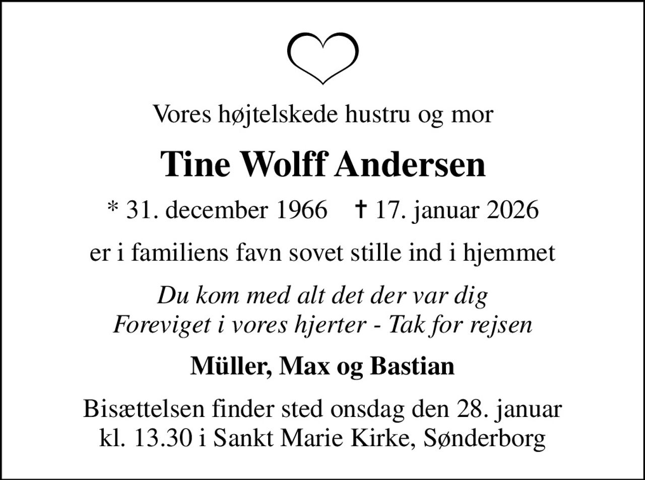 Vores højtelskede hustru og mor
Tine Wolff Andersen
* 31. december 1966    ✝ 17. januar 2026
er i familiens favn sovet stille ind i hjemmet
Du kom med alt det der var dig Foreviget i vores hjerter - Tak for rejsen
Müller, Max og Bastian
Bisættelsen finder sted onsdag den 28. januar kl. 13.30 i Sankt Marie Kirke, Sønderborg