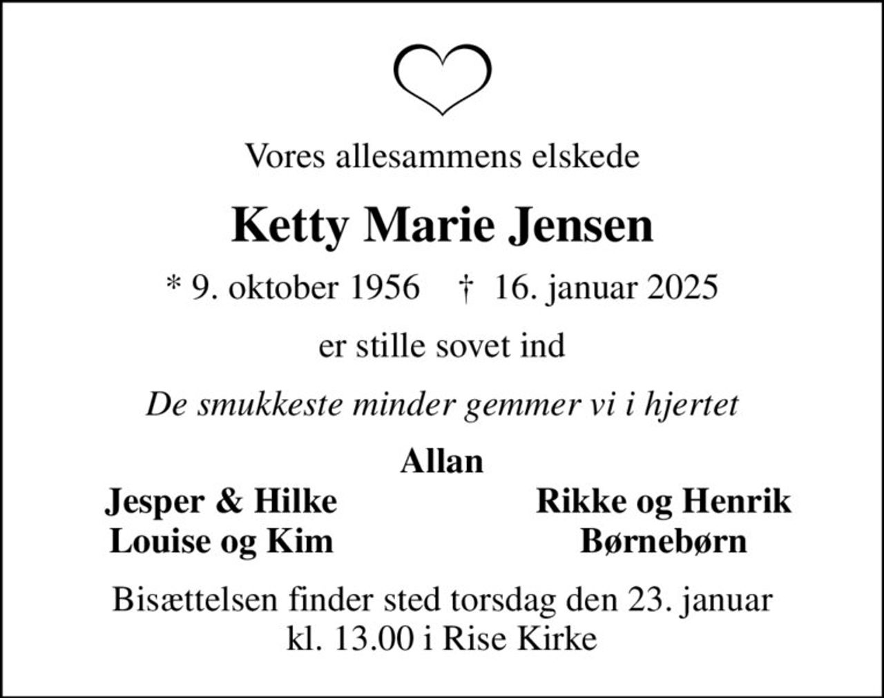 Vores allesammens elskede
Ketty Marie Jensen
* 9. oktober 1956    ✝ 16. januar 2025
er stille sovet ind
De smukkeste minder gemmer vi i hjertet
Allan
Jesper & Hilke
Rikke og Henrik
Louise og Kim
Børnebørn
Bisættelsen finder sted torsdag den 23. januar kl. 13.00 i Rise Kirke