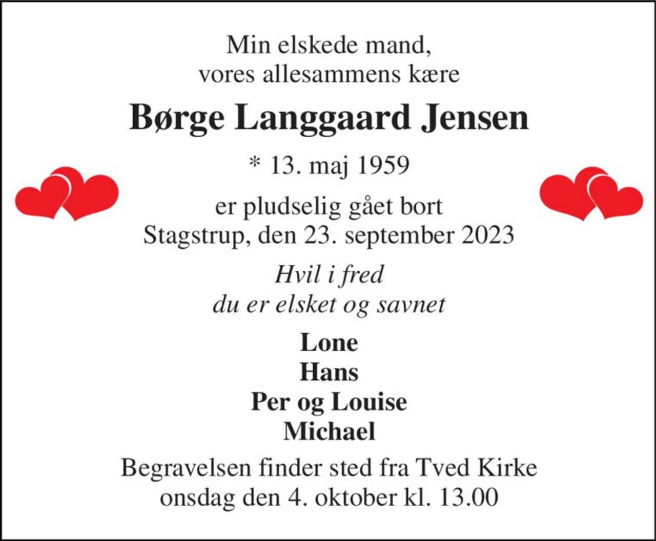 Min elskede mand, vores allesammens kære 
Børge Langgaard Jensen 
* 13. maj 1959 
er pludselig gået bort Stagstrup, den 23. september 2023 
Hvil i fred du er elsket og savnet 
Lone Hans Per og Louise Michael 
Begravelsen finder sted fra Tved Kirke onsdag den 4. oktober kl. 13.00