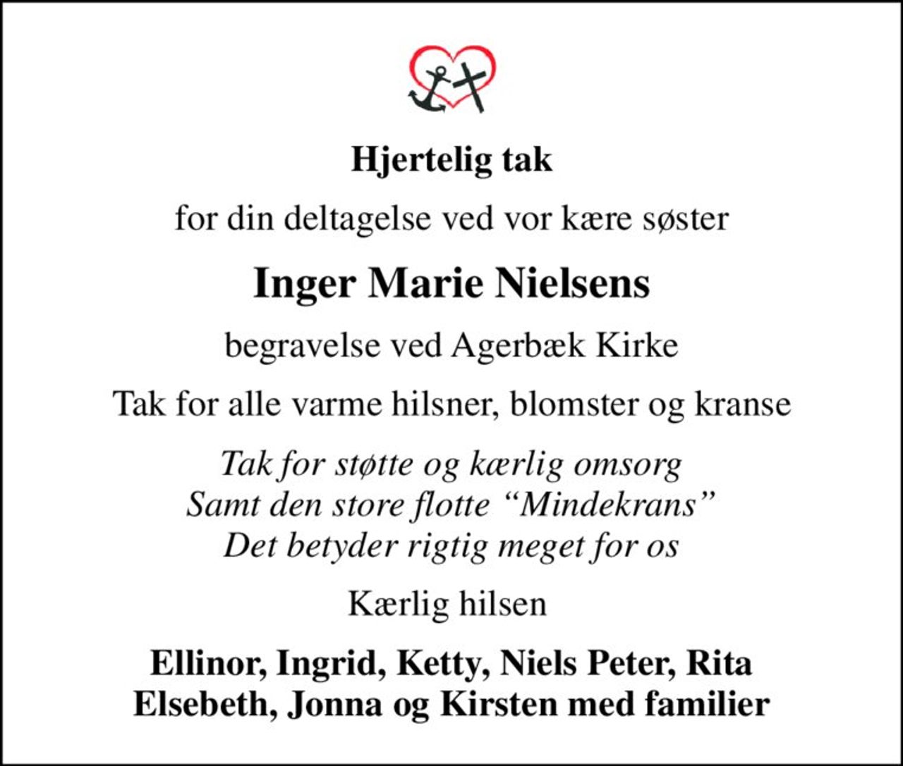 Hjertelig tak
for din deltagelse ved vor kære søster
Inger Marie Nielsens
begravelse ved Agerbæk Kirke
Tak for alle varme hilsner, blomster og kranse
Tak for støtte og kærlig omsorg Samt den store flotte Mindekrans Det betyder rigtig meget for os
Kærlig hilsen 
Ellinor, Ingrid, Ketty, Niels Peter, Rita Elsebeth, Jonna og Kirsten med familier