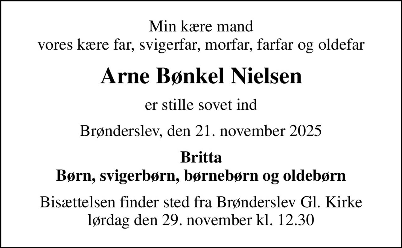 Min kære mand vores kære far, svigerfar, morfar, farfar og oldefar
Arne Bønkel Nielsen
er stille sovet ind
Brønderslev, den 21. november 2025
Britta Børn, svigerbørn, børnebørn og oldebørn
Bisættelsen finder sted fra Brønderslev Gl. Kirke  lørdag den 29. november kl. 12.30