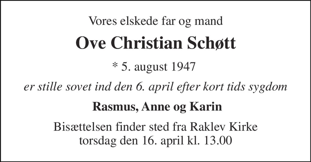 Vores elskede far og mand 
Ove Christian Schøtt 
* 5. august 1947  
er stille sovet ind den 6. april efter kort tids sygdom 
 Rasmus, Anne og Karin 
Bisættelsen finder sted fra Raklev Kirke torsdag den 16. april kl. 13.00