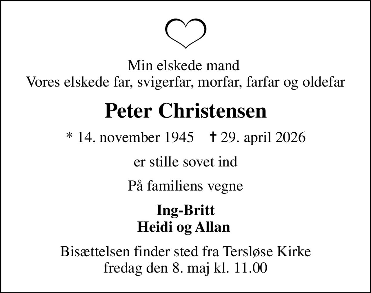 Min elskede mand  Vores elskede far, svigerfar, morfar, farfar og oldefar
Peter Christensen
* 14. november 1945    ✝ 29. april 2026
er stille sovet ind
På familiens vegne
Ing-Britt Heidi og Allan 
Bisættelsen finder sted fra Tersløse Kirke  fredag den 8. maj kl. 11.00