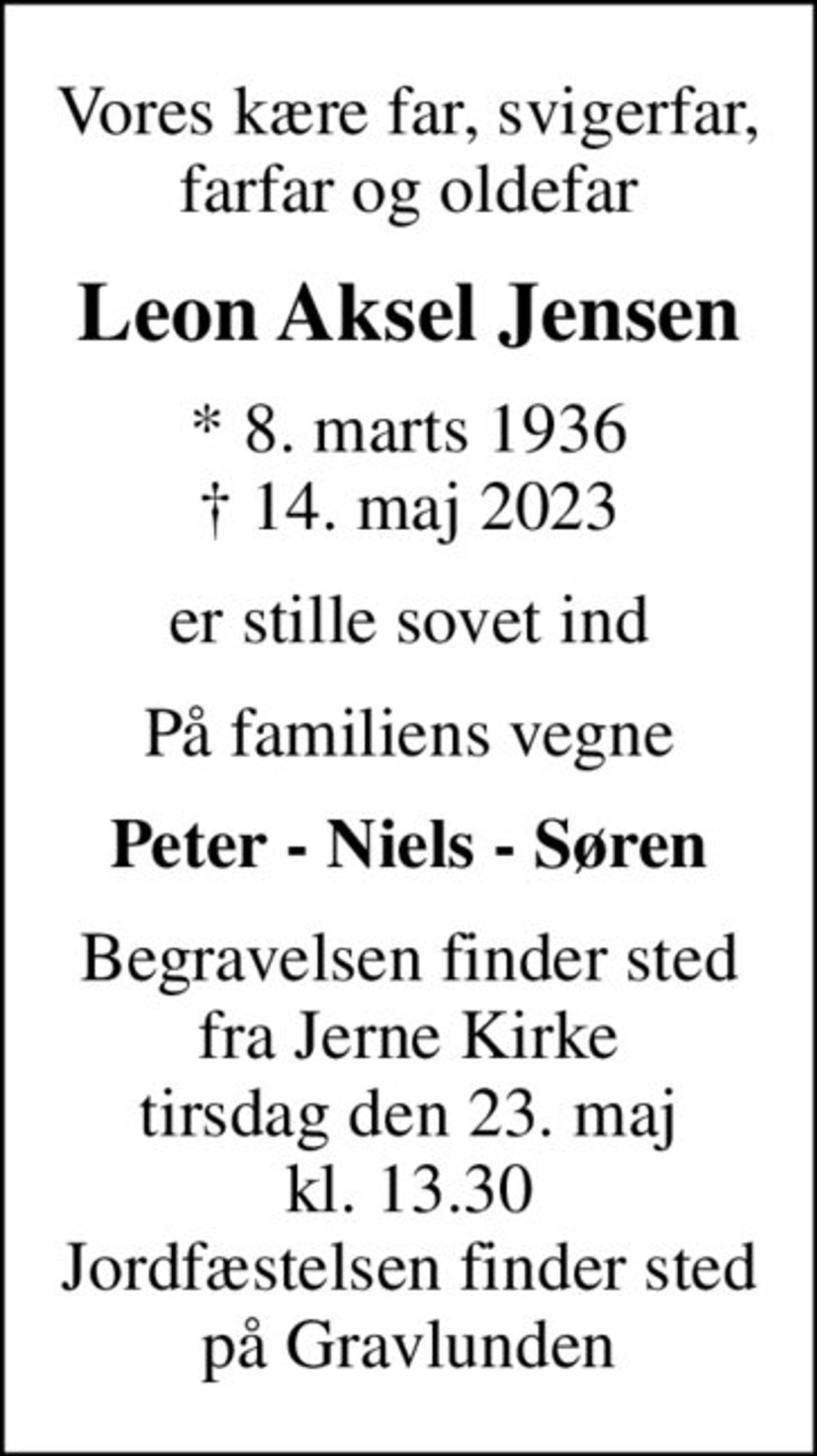 Vores kære far, svigerfar, farfar og oldefar
Leon Aksel Jensen
* 8. marts 1936
						✝ 14. maj 2023
er stille sovet ind
På familiens vegne
Peter - Niels - Søren
Begravelsen finder sted fra Jerne Kirke tirsdag den 23. maj kl. 13.30 Jordfæstelsen finder sted på Gravlunden