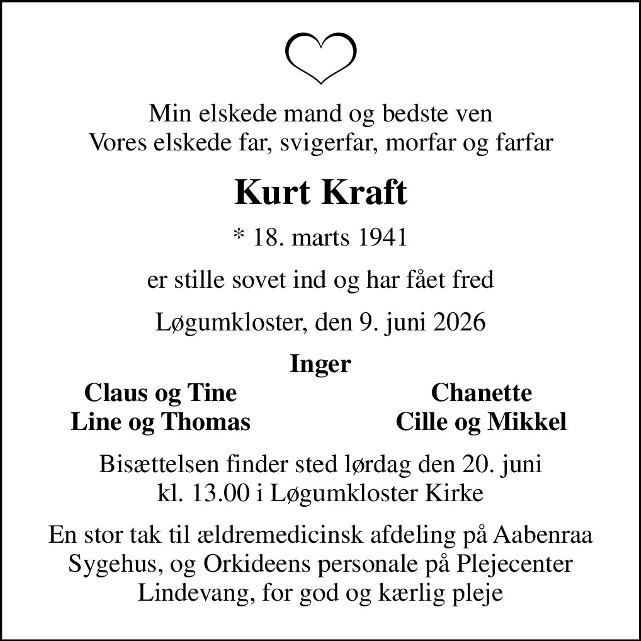 Min elskede mand og bedste ven Vores elskede far, svigerfar, morfar og farfar
Kurt Kraft
* 18. marts 1941
er stille sovet ind og har fået fred
Løgumkloster, den 9. juni 2026
Inger
Claus og Tine
Chanette
Line og Thomas
Cille og Mikkel
Bisættelsen finder sted lørdag den 20. juni kl. 13.00 i Løgumkloster Kirke
En stor tak til ældremedicinsk afdeling på Aabenraa Sygehus, og Orkideens personale på Plejecenter Lindevang, for god og kærlig pleje