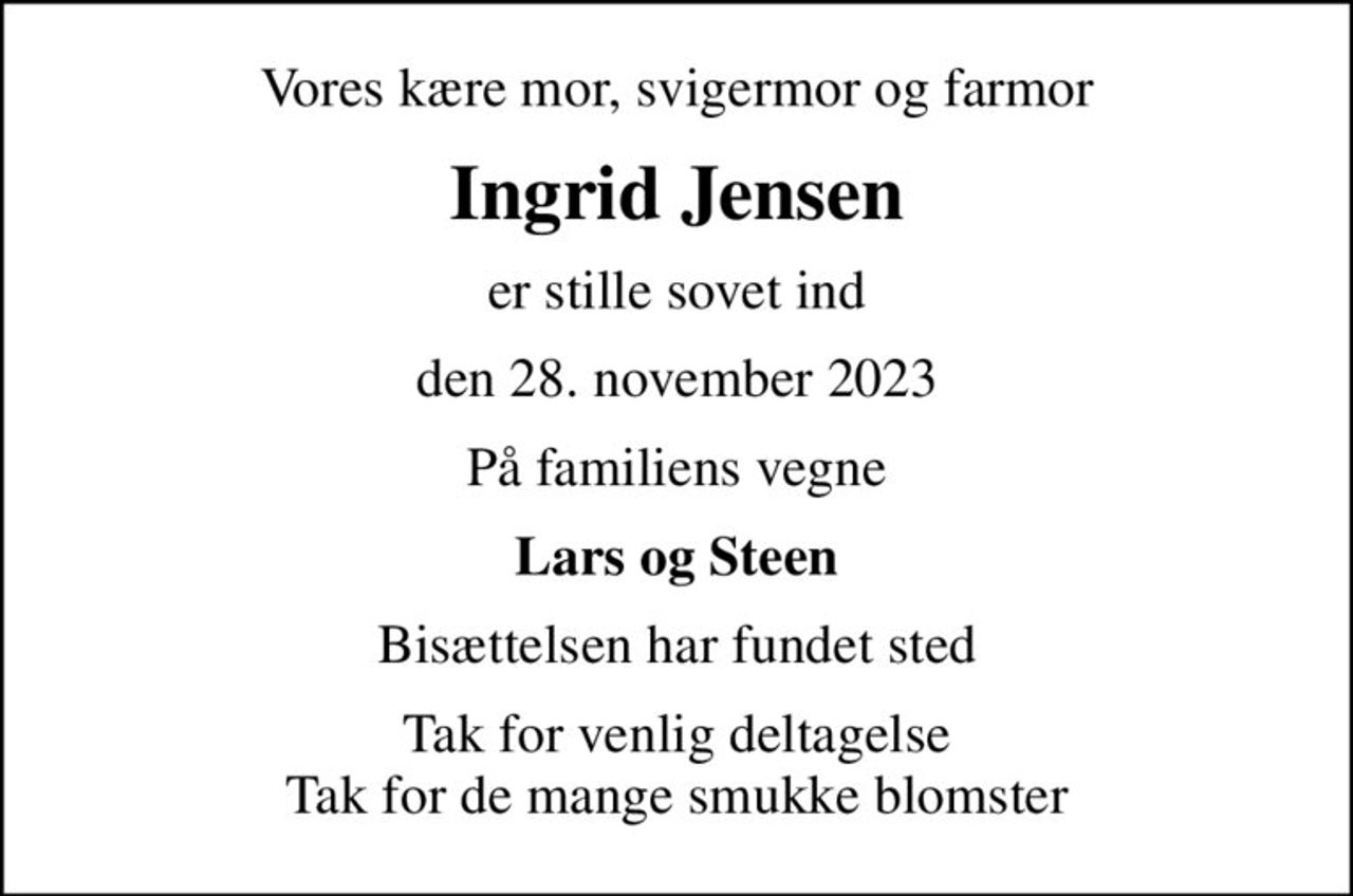 Vores kære mor, svigermor og farmor
Ingrid Jensen
er stille sovet ind
den 28. november 2023
På familiens vegne
Lars og Steen
Bisættelsen har fundet sted
Tak for venlig deltagelse Tak for de mange smukke blomster