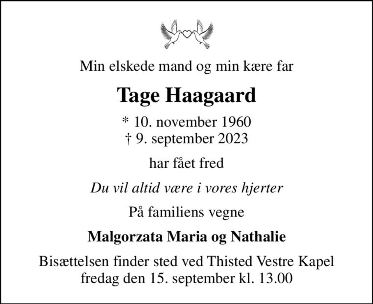 Min elskede mand og min kære far
Tage Haagaard
* 10. november 1960
						✝ 9. september 2023
har fået fred
Du vil altid være i vores hjerter
På familiens vegne
Malgorzata Maria og Nathalie
Bisættelsen finder sted ved Thisted Vestre Kapel  fredag den 15. september kl. 13.00