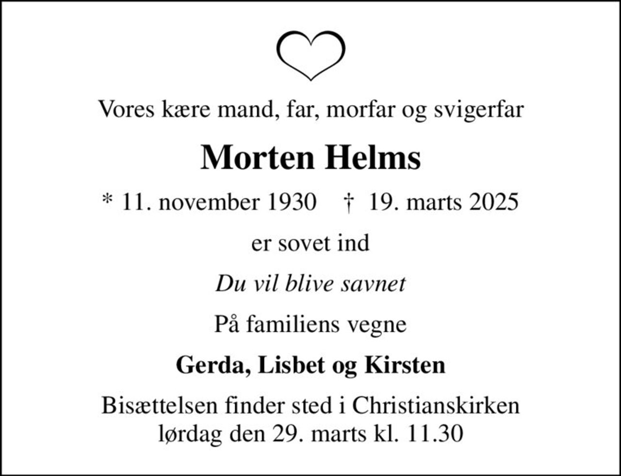 Vores kære mand, far, morfar og svigerfar
Morten Helms
* 11. november 1930    ✝ 19. marts 2025
er sovet ind
Du vil blive savnet
På familiens vegne
Gerda, Lisbet og Kirsten
Bisættelsen finder sted i Christianskirken  lørdag den 29. marts kl. 11.30