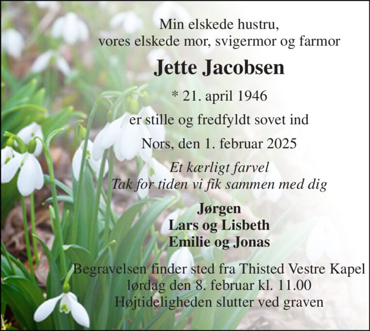 Min elskede hustru, vores elskede mor, svigermor og farmor 
Jette Jacobsen 
*​ 21. april 1946 
er stille og fredfyldt sovet ind 
Nors, den 1. februar 2025 
Et kærligt farvel Tak for tiden vi fik sammen med dig 
Jørgen Lars og Lisbeth Emilie og Jonas 
Begravelsen​ finder sted fra Thisted Vestre Kapel​ lørdag den 8. februar​ kl. 11.00 Højtideligheden slutter ved graven