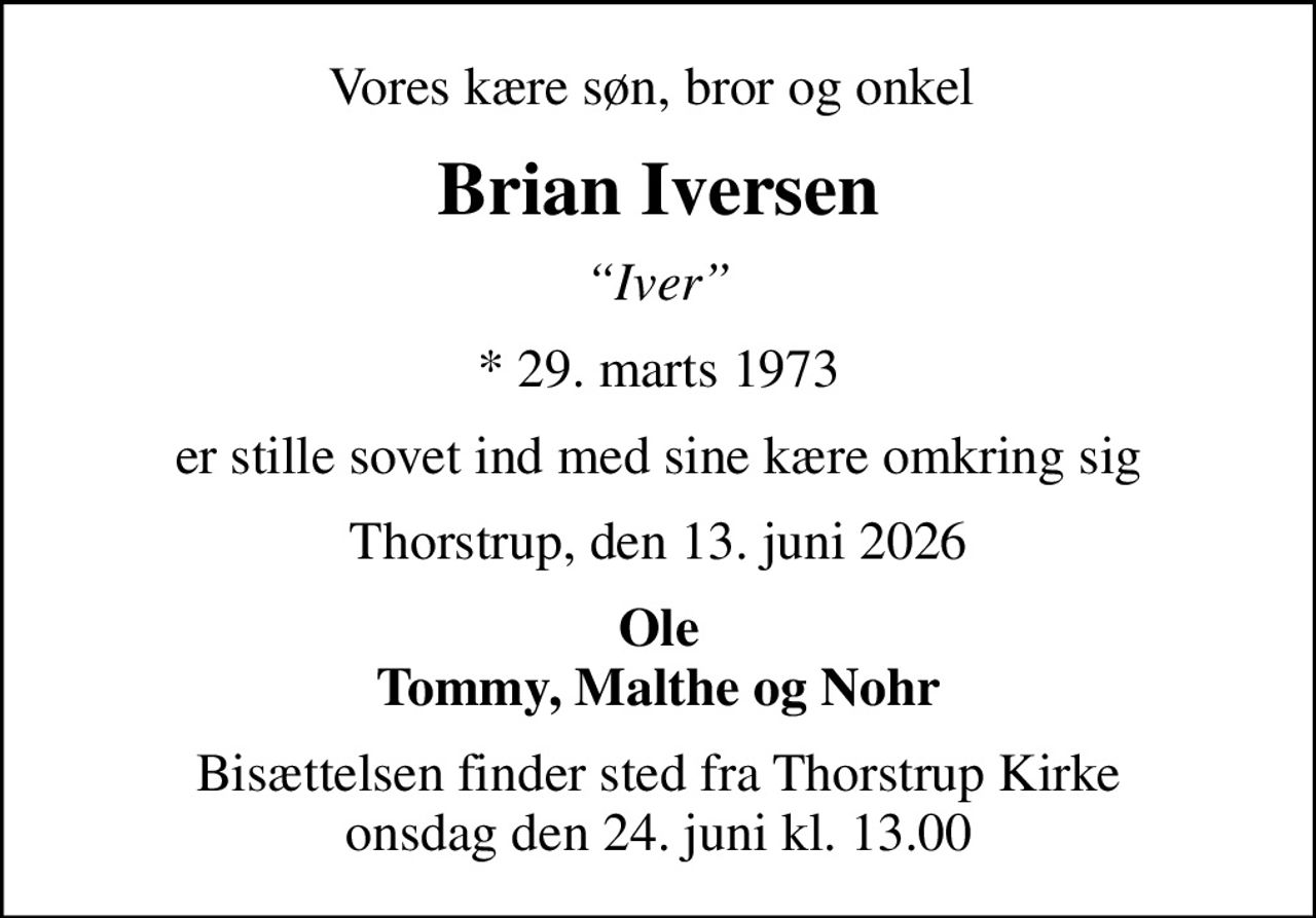 Vores kære søn, bror og onkel 
Brian Iversen
Iver
* 29. marts 1973
er stille sovet ind med sine kære omkring sig
Thorstrup, den 13. juni 2026
Ole Tommy, Malthe og Nohr
Bisættelsen finder sted fra Thorstrup Kirke  onsdag den 24. juni kl. 13.00