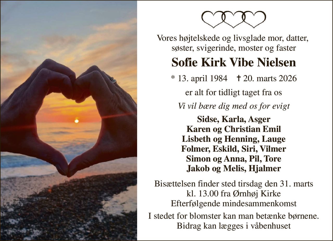 Vores højtelskede og livsglade mor, datter,  søster, svigerinde, moster og faster 
Sofie Kirk Vibe Nielsen 
*​ 13. april 1984​    ✝​ 20. marts 2026 
er alt for tidligt taget fra os 
Vi vil bære dig med os for evigt 
Sidse, Karla, Asger Karen og Christian Emil Lisbeth og Henning, Lauge Folmer, Eskild, Siri, Vilmer Simon og Anna, Pil, Tore Jakob og Melis, Hjalmer 
Bisættelsen​ finder sted tirsdag den 31. marts​ kl. 13.00 fra Ørnhøj Kirke Efterfølgende mindesammenkomst 
I stedet for blomster kan man betænke børnene. Bidrag kan lægges i våbenhuset
