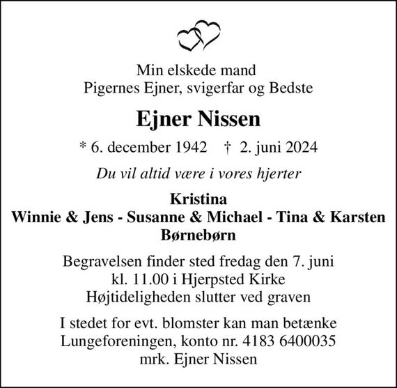 Min elskede mand  Pigernes Ejner, svigerfar og Bedste
Ejner Nissen
* 6. december 1942    &#x271d; 2. juni 2024
Du vil altid være i vores hjerter
Kristina Winnie & Jens - Susanne & Michael - Tina & Karsten Børnebørn
Begravelsen finder sted fredag den 7. juni kl. 11.00 i Hjerpsted Kirke Højtideligheden slutter ved graven
I stedet for evt. blomster kan man betænke
					Lungeforeningen kontonr.41836400035mrk. Ejner
					Nissen