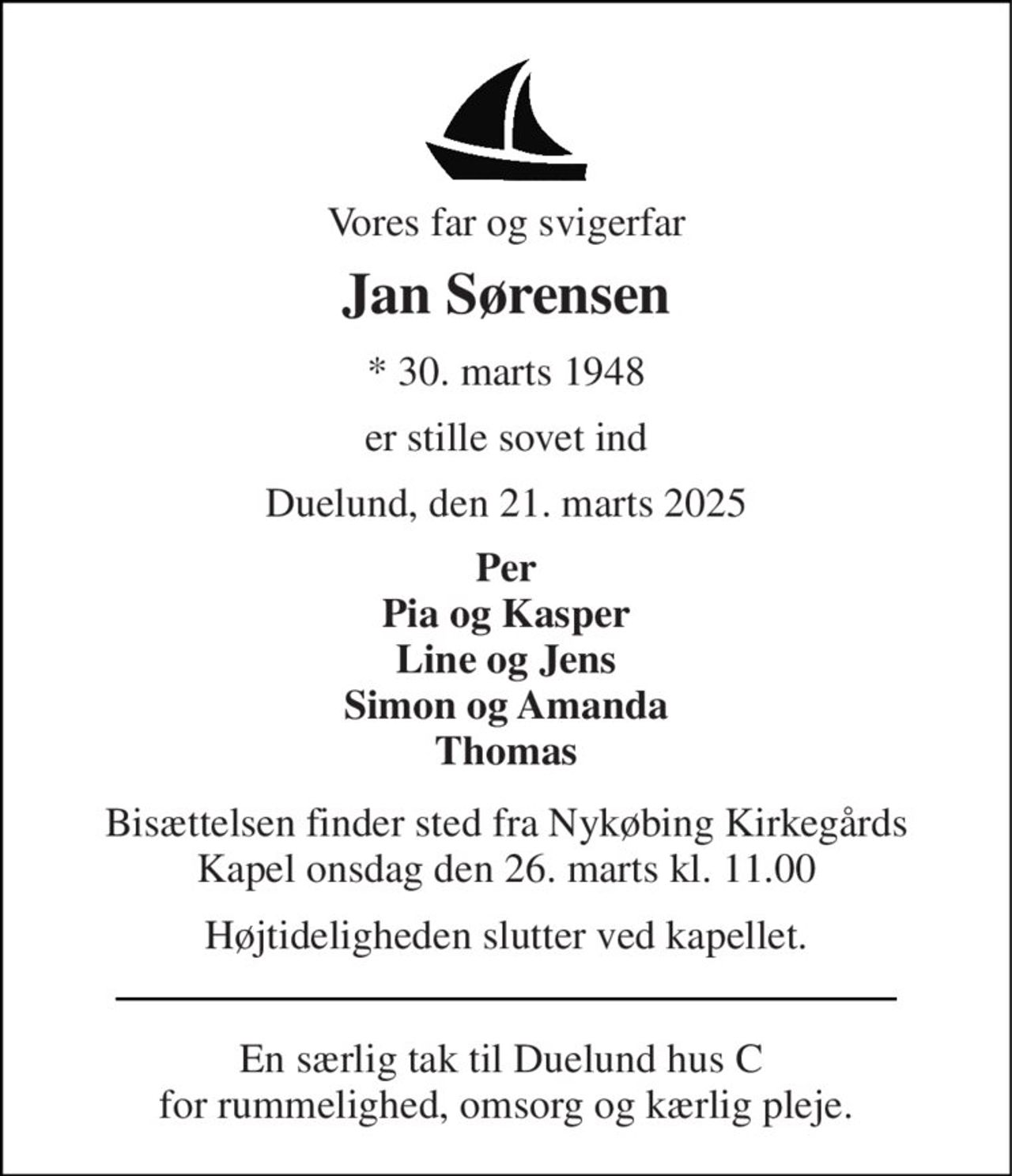 Vores far og svigerfar 
Jan Sørensen 
*​ 30. marts 1948 
er stille sovet ind 
Duelund, den 21. marts 2025 
Per Pia og Kasper Line og Jens Simon og Amanda Thomas 
Bisættelsen​ finder sted fra Nykøbing Kirkegårds​ Kapel onsdag den 26. marts​ kl. 11.00 
Højtideligheden slutter ved kapellet. 
En særlig tak til Duelund hus C  for rummelighed, omsorg og kærlig pleje.