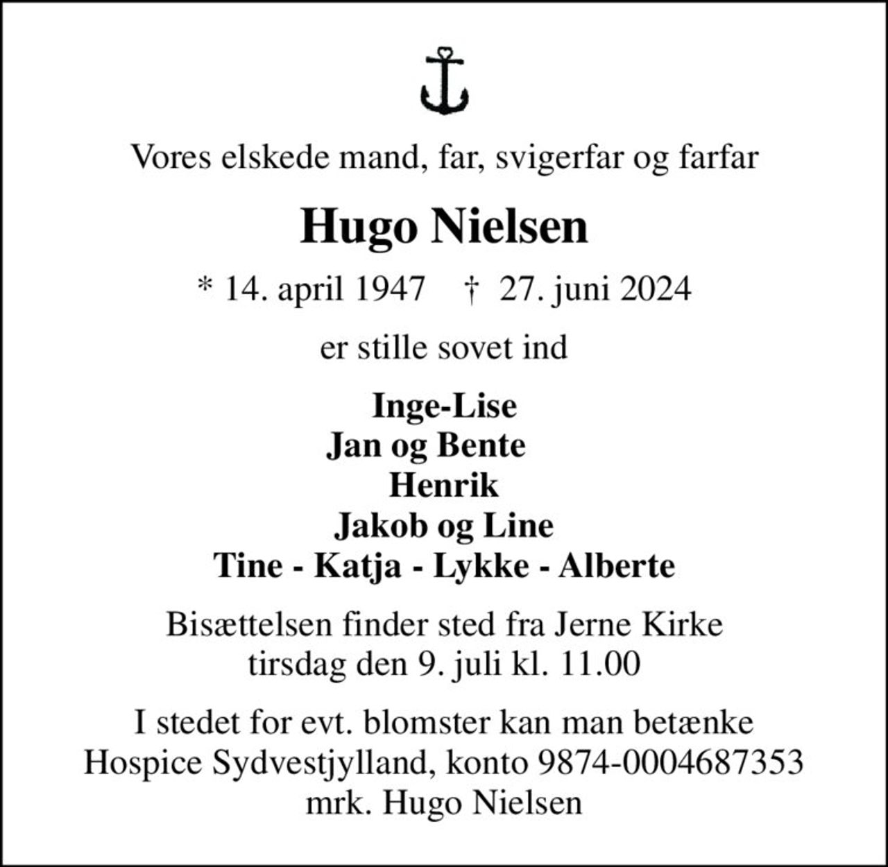 Vores elskede mand, far, svigerfar og farfar
Hugo Nielsen
* 14. april 1947    ✝ 27. juni 2024
er stille sovet ind
Inge-Lise Jan og Bente     Henrik Jakob og Line Tine - Katja - Lykke - Alberte
Bisættelsen finder sted fra Jerne Kirke  tirsdag den 9. juli kl. 11.00 
I stedet for evt. blomster kan man betænke
					Hospice Sydvestjylland reg.nr.9874konto0004687353mrk. Hugo
					Nielsen