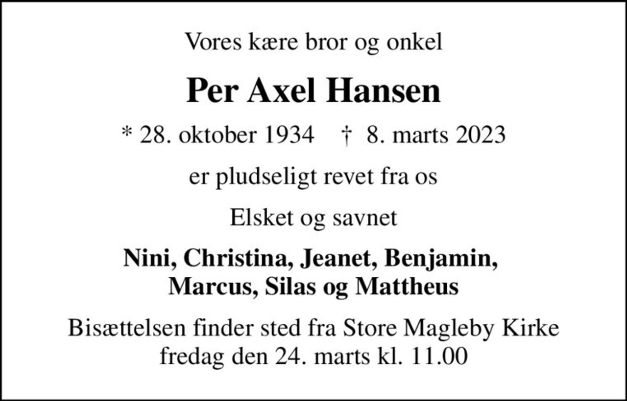 Vores kære bror og onkel
Per Axel Hansen
* 28. oktober 1934    ✝ 8. marts 2023
er pludseligt revet fra os
Elsket og savnet
Nini, Christina, Jeanet, Benjamin,  Marcus, Silas og Mattheus
Bisættelsen finder sted fra Store Magleby Kirke  fredag den 24. marts kl. 11.00