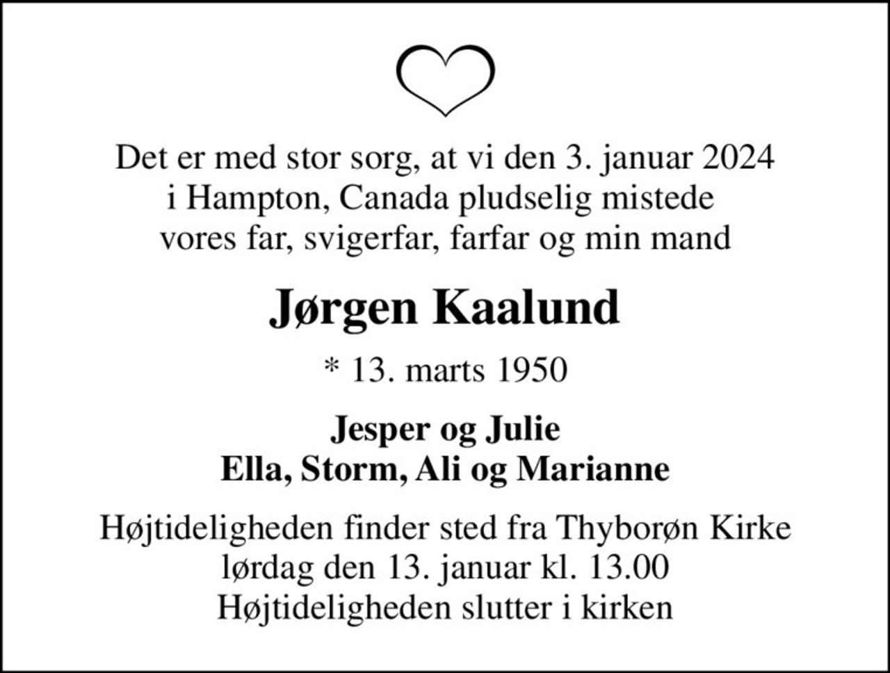 Det er med stor sorg, at vi den 3. januar 2024 i Hampton, Canada pludselig mistede  vores far, svigerfar, farfar og min mand
Jørgen Kaalund
* 13. marts 1950
Jesper og Julie Ella, Storm, Ali og Marianne
Højtideligheden finder sted fra Thyborøn Kirke  lørdag den 13. januar kl. 13.00  Højtideligheden slutter i kirken