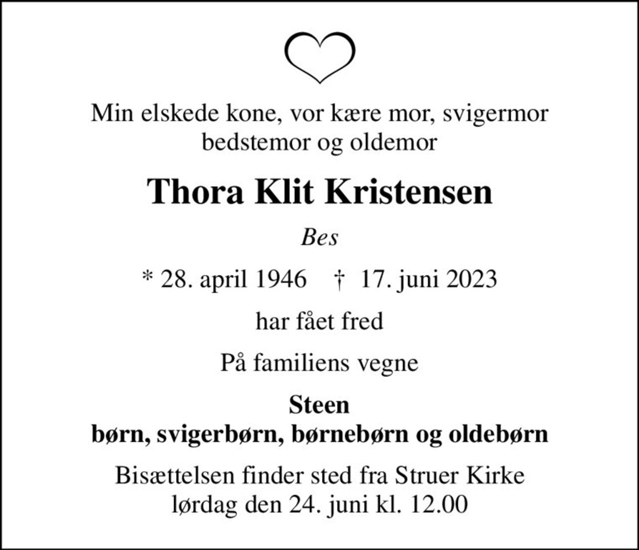 Min elskede kone, vor kære mor, svigermor bedstemor og oldemor
Thora Klit Kristensen
Bes
* 28. april 1946    ✝ 17. juni 2023
har fået fred
På familiens vegne
Steen børn, svigerbørn, børnebørn og oldebørn
Bisættelsen finder sted fra Struer Kirke  lørdag den 24. juni kl. 12.00