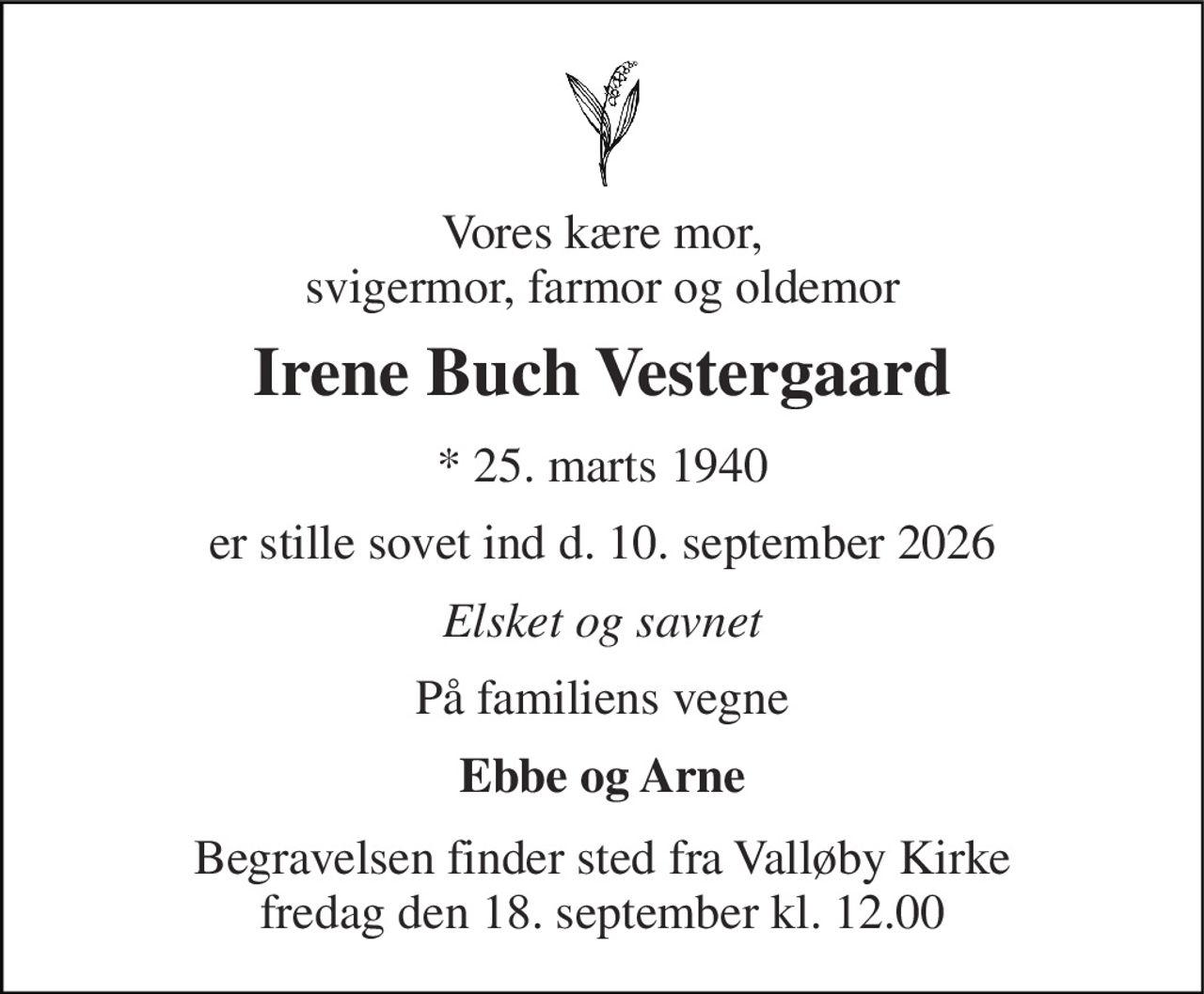 Vores kære mor, svigermor, farmor og oldemor 
Irene Buch Vestergaard 
* 25. marts 1940 
er stille sovet ind d. 10. september 2026 
Elsket og savnet 
På familiens vegne 
Ebbe og Arne 
Begravelsen finder sted fra Valløby Kirke fredag den 18. september kl. 12.00
