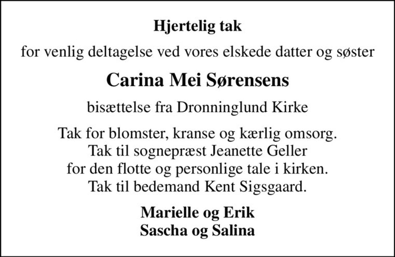 Hjertelig tak
for venlig deltagelse ved vores elskede datter og søster
Carina Mei Sørensens
bisættelse fra Dronninglund Kirke
Tak for blomster, kranse og kærlig omsorg. Tak til sognepræst Jeanette Geller for den flotte og personlige tale i kirken. Tak til bedemand Kent Sigsgaard.
Marielle og Erik Sascha og Salina
