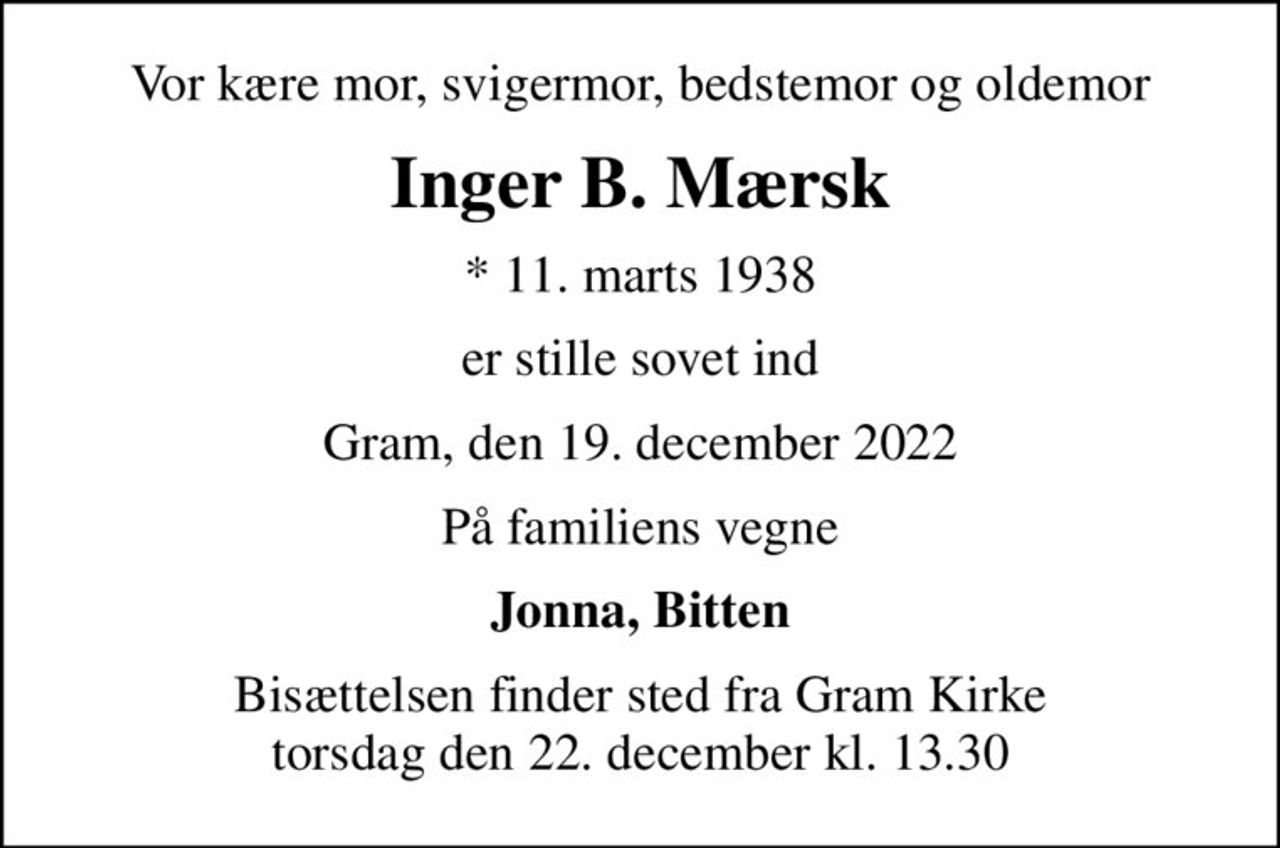 Vor kære mor, svigermor, bedstemor og oldemor
Inger B. Mærsk
* 11. marts 1938
er stille sovet ind
Gram, den 19. december 2022
På familiens vegne
Jonna, Bitten
Bisættelsen finder sted fra Gram Kirke  torsdag den 22. december kl. 13.30