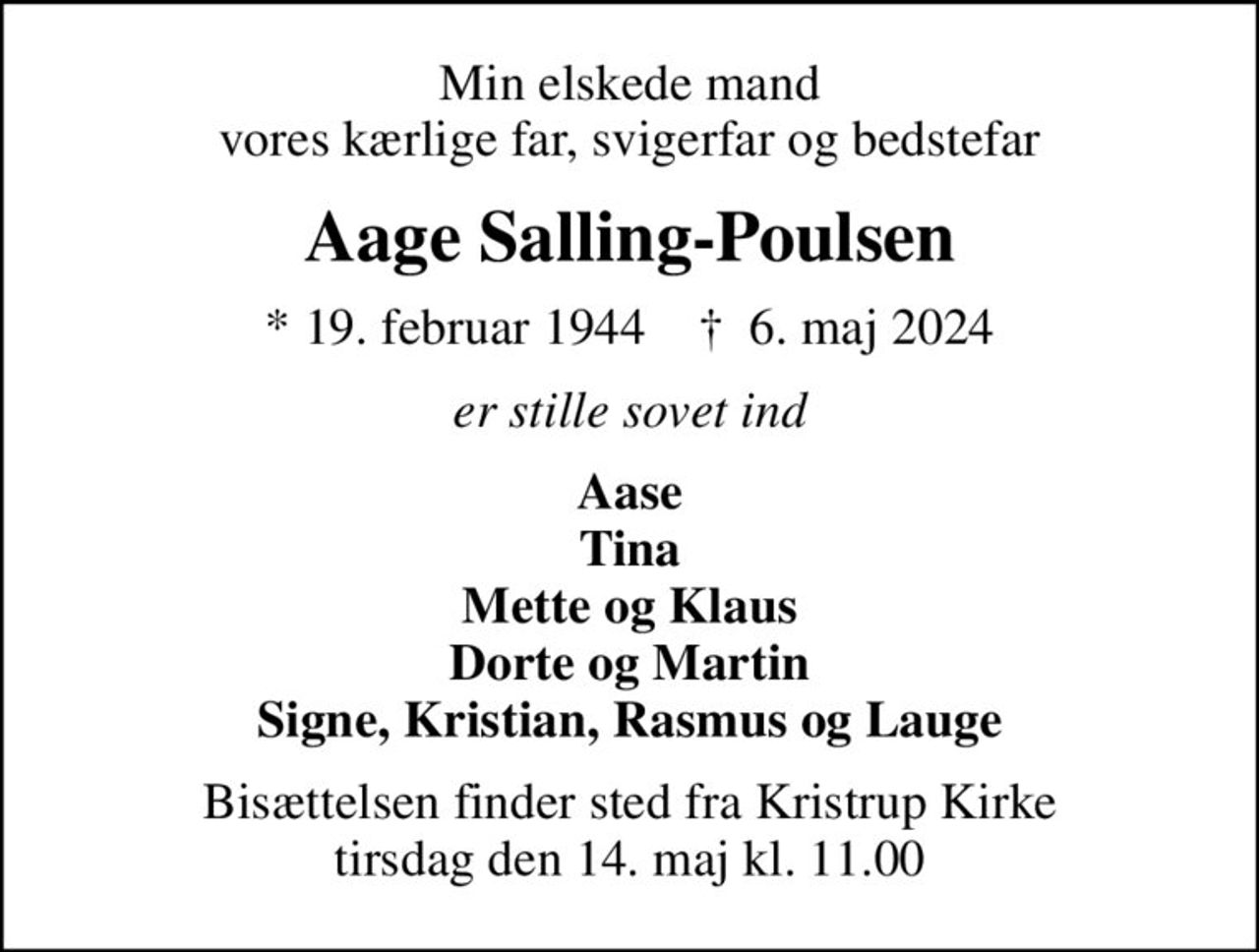 Min elskede mand vores kærlige far, svigerfar og bedstefar
Aage Salling-Poulsen
* 19. februar 1944    ✝ 6. maj 2024
er stille sovet ind
Aase Tina Mette og Klaus Dorte og Martin Signe, Kristian, Rasmus og Lauge
Bisættelsen finder sted fra Kristrup Kirke  tirsdag den 14. maj kl. 11.00