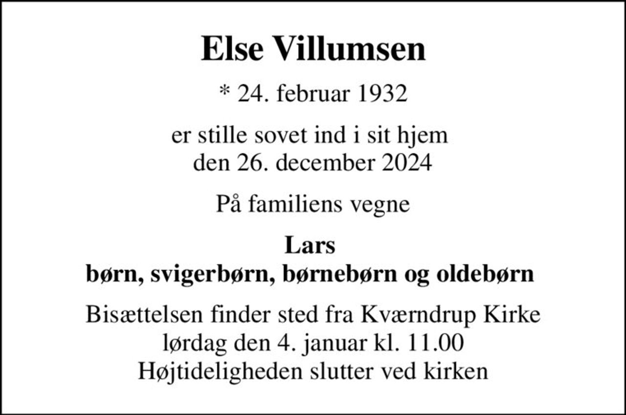 Else Villumsen
* 24. februar 1932
er stille sovet ind i sit hjem  den 26. december 2024
På familiens vegne
Lars  børn, svigerbørn, børnebørn og oldebørn 
Bisættelsen finder sted fra Kværndrup Kirke  lørdag den 4. januar kl. 11.00  Højtideligheden slutter ved kirken