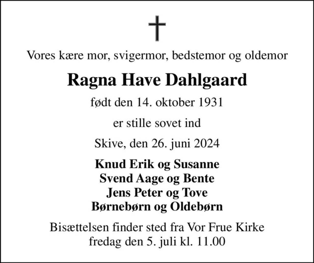 Vores kære mor, svigermor, bedstemor og oldemor
Ragna Have Dahlgaard
født den 14. oktober 1931
er stille sovet ind
Skive, den 26. juni 2024
Knud Erik og Susanne Svend Aage og Bente Jens Peter og Tove Børnebørn og Oldebørn
Bisættelsen finder sted fra Vor Frue Kirke  fredag den 5. juli kl. 11.00