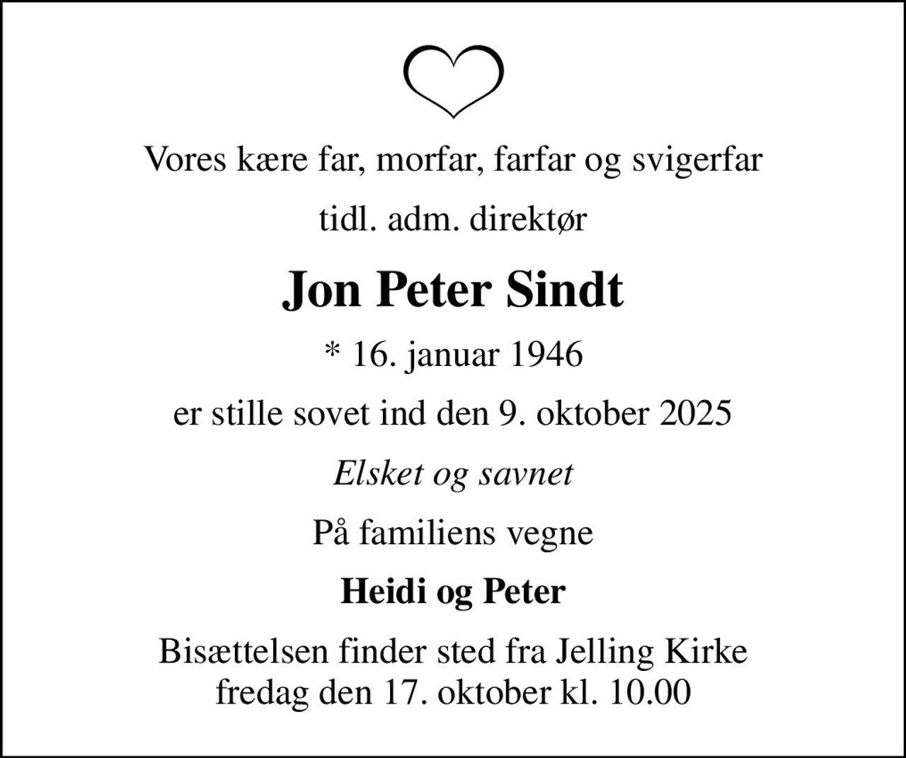 Vores kære far, morfar, farfar og svigerfar
tidl. adm. direktør
Jon Peter Sindt
* 16. januar 1946
er stille sovet ind den 9. oktober 2025
Elsket og savnet
På familiens vegne
Heidi og Peter
Bisættelsen finder sted fra Jelling Kirke  fredag den 17. oktober kl. 10.00