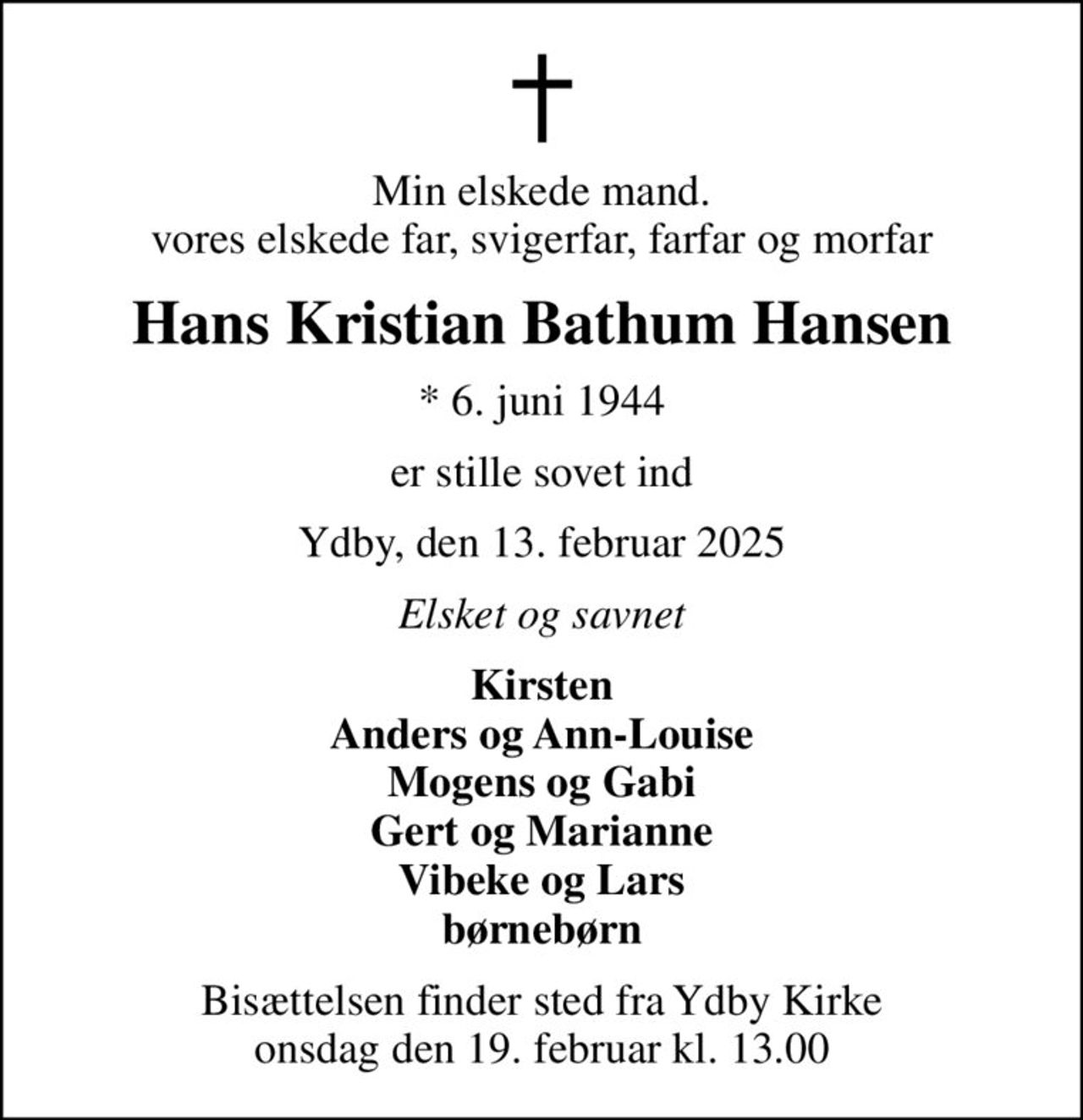 Min elskede mand. vores elskede far, svigerfar, farfar og morfar
Hans Kristian Bathum Hansen
* 6. juni 1944
er stille sovet ind
Ydby, den 13. februar 2025
Elsket og savnet
Kirsten Anders og Ann-Louise Mogens og Gabi Gert og Marianne Vibeke og Lars børnebørn
Bisættelsen finder sted fra Ydby Kirke  onsdag den 19. februar kl. 13.00