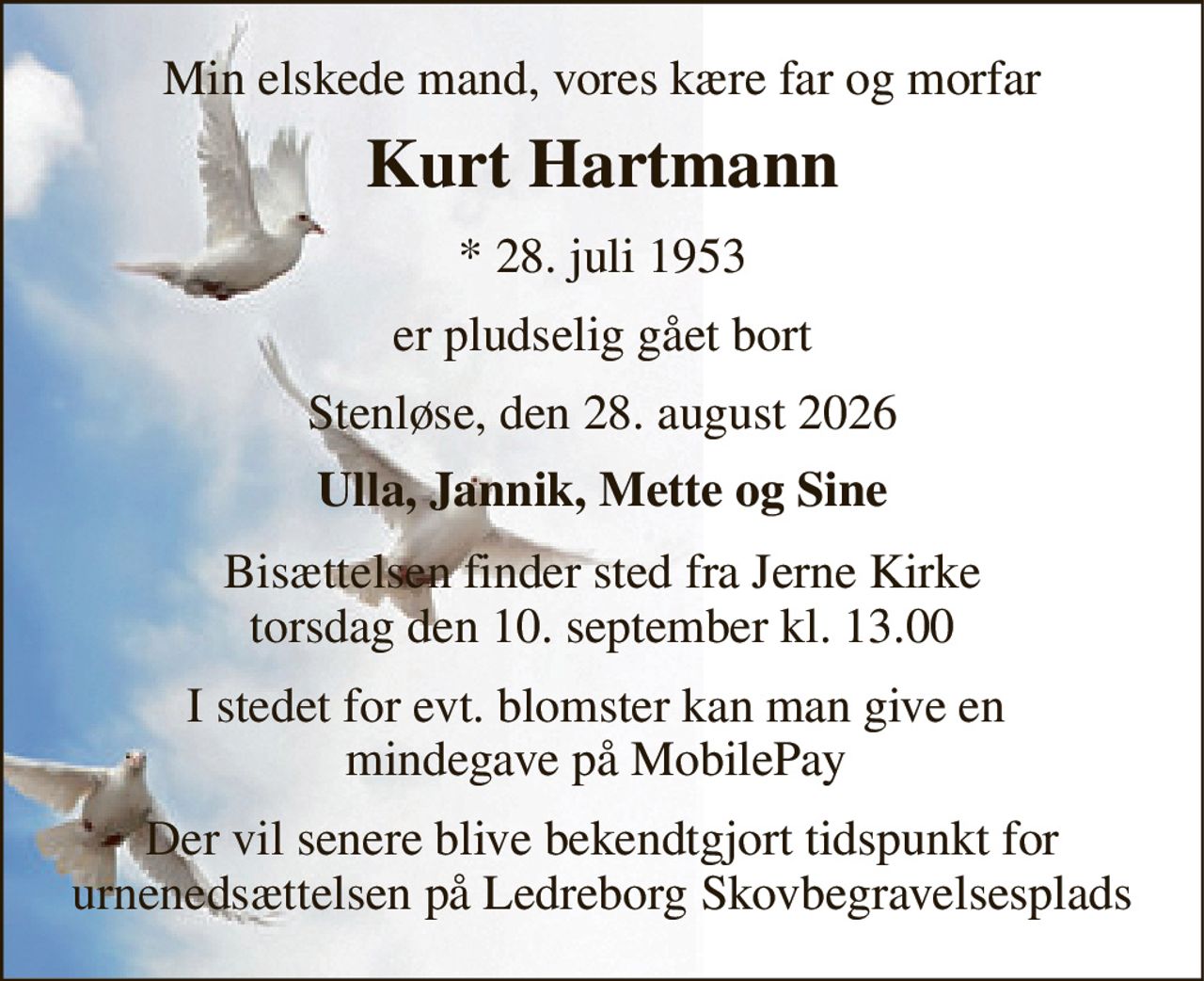 Min elskede mand, vores kære far og morfar 
Kurt Hartmann 
*​ 28. juli 1953 
er pludselig gået bort 
Stenløse, den 28. august 2026 
Ulla, Jannik, Mette og Sine 
Bisættelsen​ finder sted fra Jerne Kirke​ torsdag den 10. september​ kl. 13.00 
I stedet for evt. blomster kan man give en  mindegave på MobilePay  
Der vil senere blive bekendtgjort tidspunkt for urnenedsættelsen på Ledreborg Skovbegravelsesplads