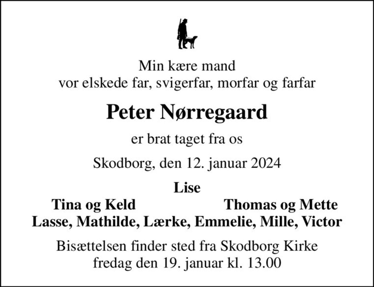 Min kære mand vor elskede far, svigerfar, morfar og farfar
Peter Nørregaard
er brat taget fra os
Skodborg, den 12. januar 2024
Lise
Tina og Keld
Thomas og Mette
Bisættelsen finder sted fra Skodborg Kirke  fredag den 19. januar kl. 13.00