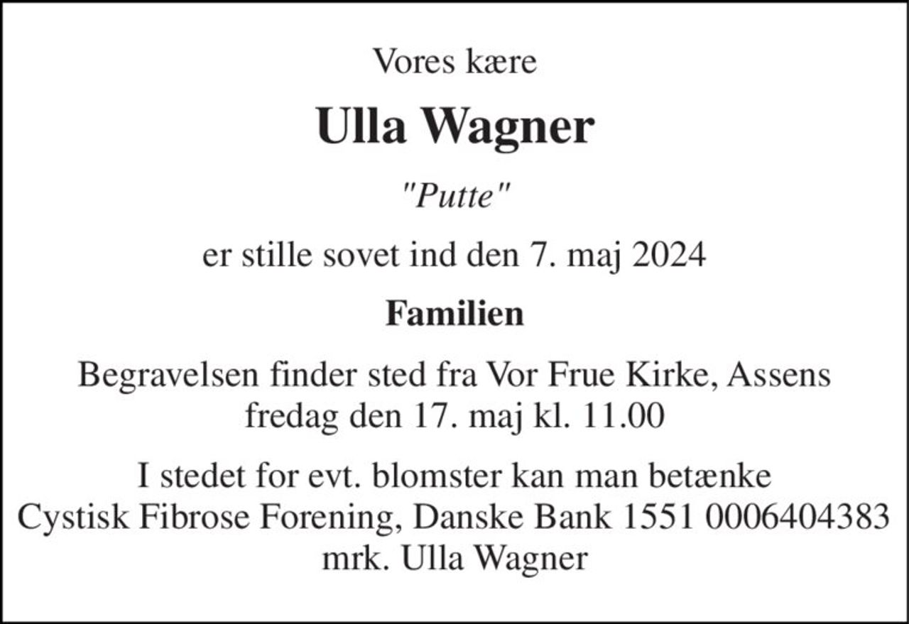 Vores kære 
Ulla Wagner 
"Putte" 
er stille sovet ind den 7. maj 2024 
Familien 
Begravelsen​ finder sted fra Vor Frue Kirke​, Assens fredag den 17. maj​ kl. 11.00 
I stedet for evt. blomster kan man betænke Cystisk Fibrose Forening, Danske Bank 1551 0006404383 mrk. Ulla Wagner