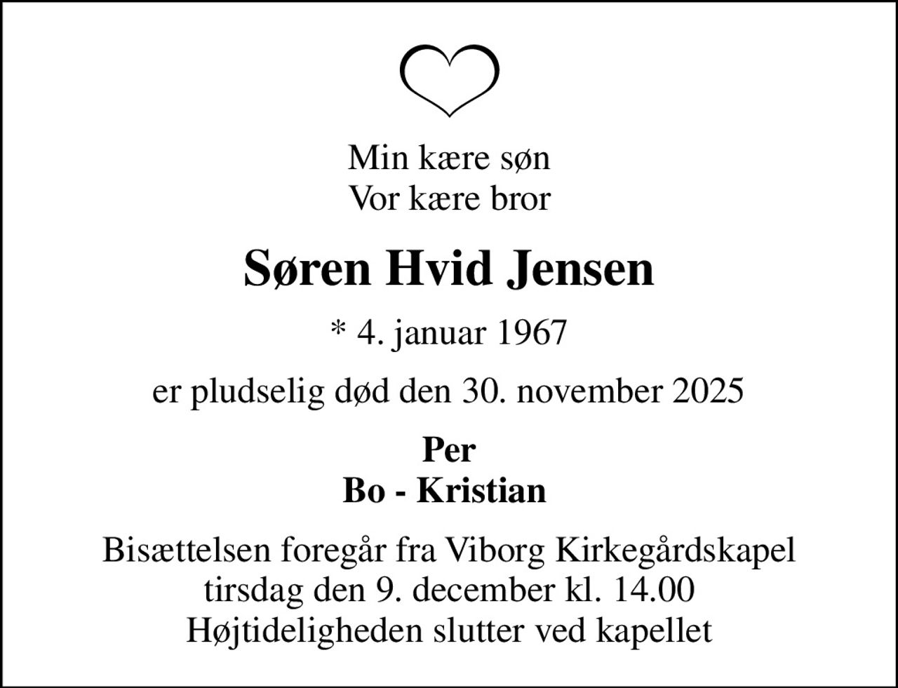 Min kære søn Vor kære bror
Søren Hvid Jensen
* 4. januar 1967
er pludselig død den 30. november 2025
Per Bo - Kristian 
Bisættelsen foregår fra Viborg Kirkegårdskapel  tirsdag den 9. december kl. 14.00  Højtideligheden slutter ved kapellet