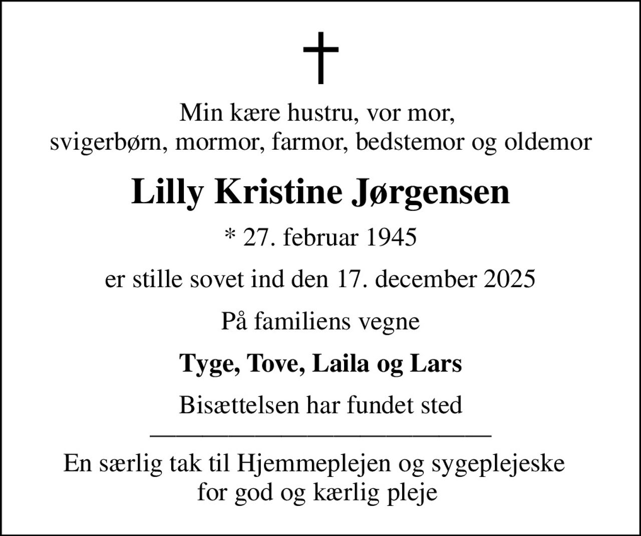 Min kære hustru, vor mor,  svigerbørn, mormor, farmor, bedstemor og oldemor
Lilly Kristine Jørgensen
* 27. februar 1945
er stille sovet ind den 17. december 2025
På familiens vegne
Tyge, Tove, Laila og Lars
Bisættelsen har fundet sted  En særlig tak til Hjemmeplejen og sygeplejeske   for god og kærlig pleje