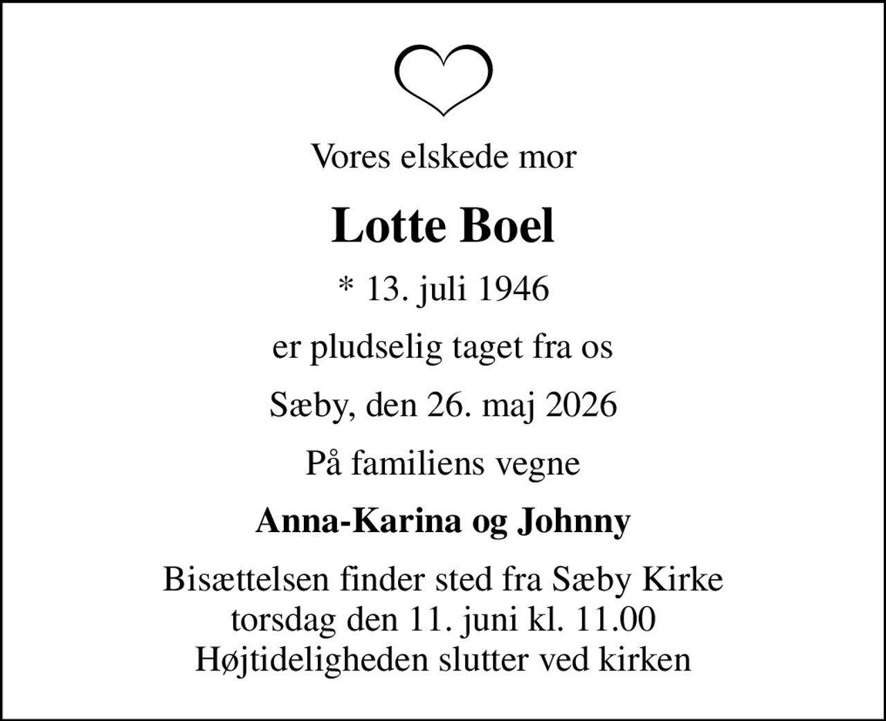 Vores elskede mor
Lotte Boel
* 13. juli 1946
er pludselig taget fra os
Sæby, den 26. maj 2026
På familiens vegne
Anna-Karina og Johnny
Bisættelsen finder sted fra Sæby Kirke  torsdag den 11. juni kl. 11.00  Højtideligheden slutter ved kirken