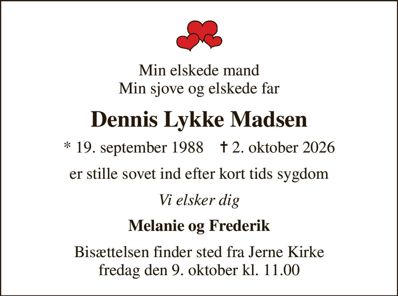 Min elskede mand Min sjove og elskede far
Dennis Lykke Madsen
* 19. september 1988    ✝ 2. oktober 2026
er stille sovet ind efter kort tids sygdom
Vi elsker dig
Melanie og Frederik
Bisættelsen finder sted fra Jerne Kirke  fredag den 9. oktober kl. 11.00